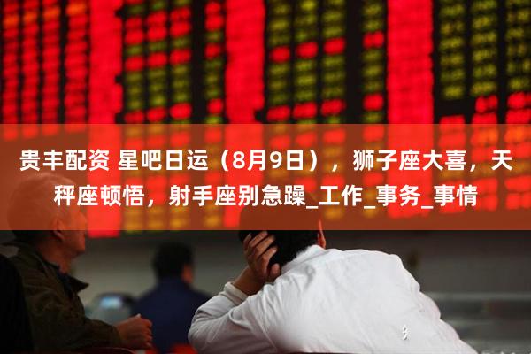 贵丰配资 星吧日运（8月9日），狮子座大喜，天秤座顿悟，射手座别急躁_工作_事务_事情