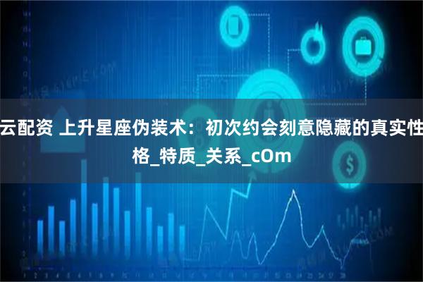 云配资 上升星座伪装术：初次约会刻意隐藏的真实性格_特质_关系_cOm