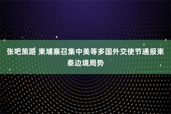 张吧策路 柬埔寨召集中美等多国外交使节通报柬泰边境局势
