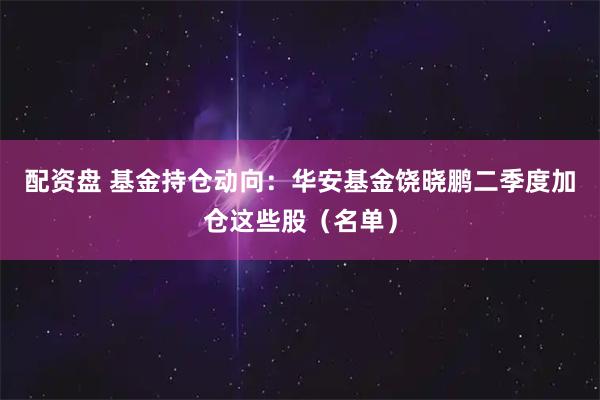 配资盘 基金持仓动向：华安基金饶晓鹏二季度加仓这些股（名单）
