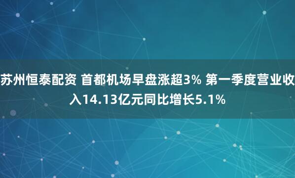 苏州恒泰配资 首都机场早盘涨超3% 第一季度营业收入14.13亿元同比增长5.1%