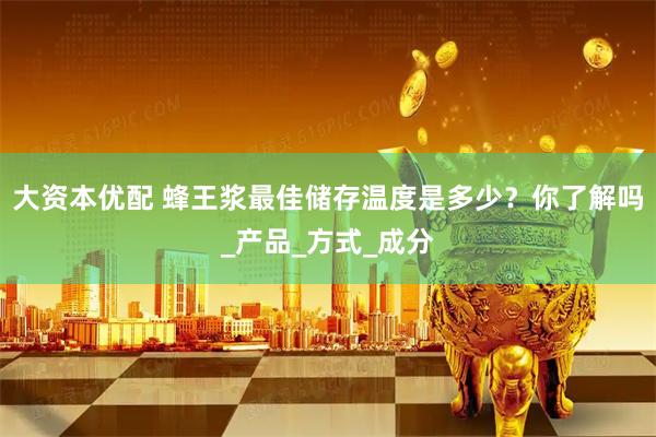 大资本优配 蜂王浆最佳储存温度是多少？你了解吗_产品_方式_成分