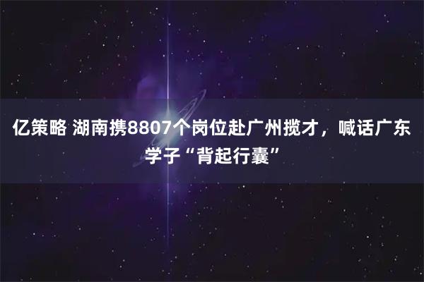 亿策略 湖南携8807个岗位赴广州揽才，喊话广东学子“背起行囊”