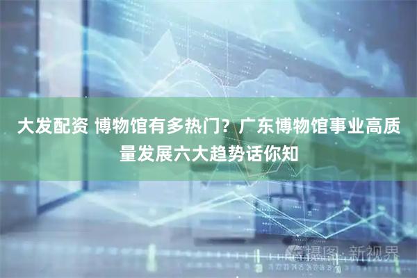 大发配资 博物馆有多热门？广东博物馆事业高质量发展六大趋势话你知