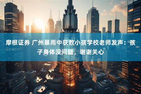 摩根证券 广州暴雨中获救小孩学校老师发声：孩子身体没问题，谢谢关心