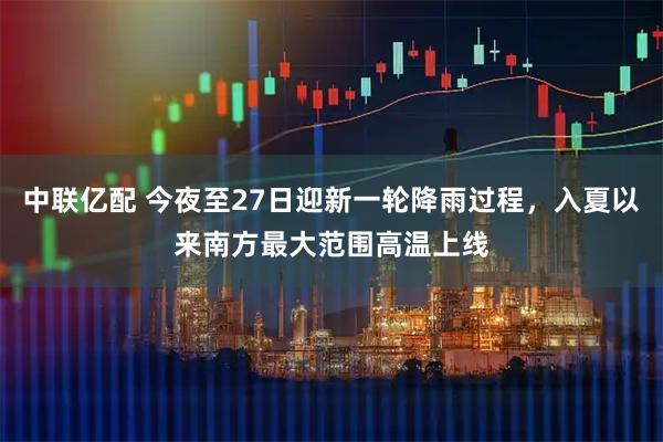 中联亿配 今夜至27日迎新一轮降雨过程，入夏以来南方最大范围高温上线