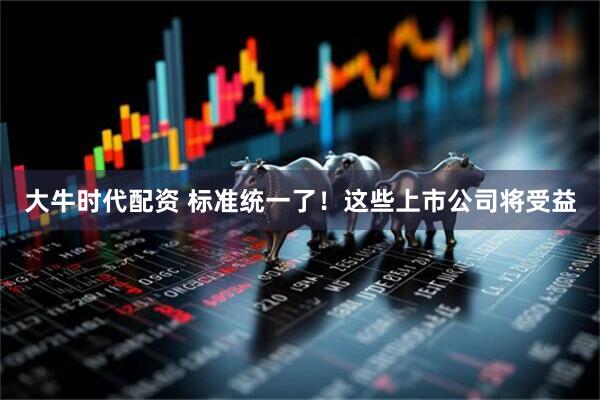 大牛时代配资 标准统一了！这些上市公司将受益
