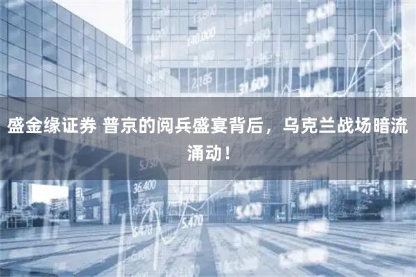 盛金缘证券 普京的阅兵盛宴背后，乌克兰战场暗流涌动！