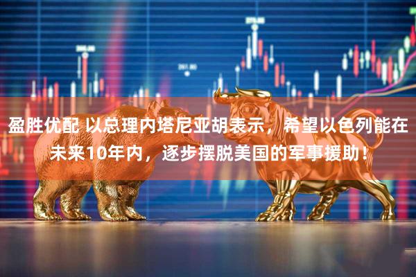 盈胜优配 以总理内塔尼亚胡表示，希望以色列能在未来10年内，逐步摆脱美国的军事援助！