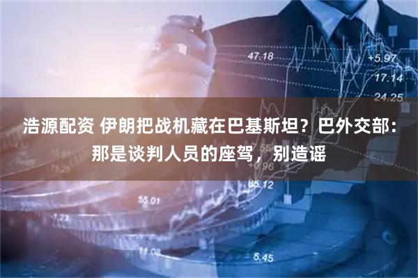 浩源配资 伊朗把战机藏在巴基斯坦?巴外交部:那是谈判人员的座驾,别造谣