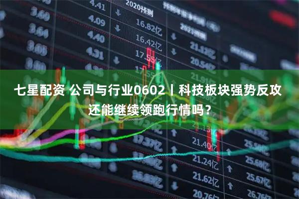 七星配资 公司与行业0602丨科技板块强势反攻 还能继续领跑行情吗？