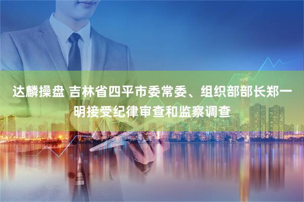 达麟操盘 吉林省四平市委常委、组织部部长郑一明接受纪律审查和监察调查