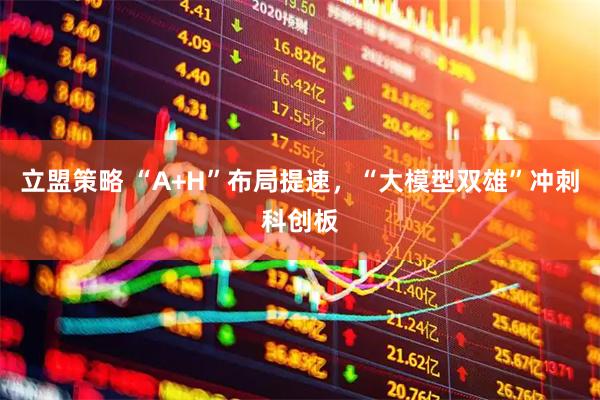 立盟策略 “A+H”布局提速，“大模型双雄”冲刺科创板