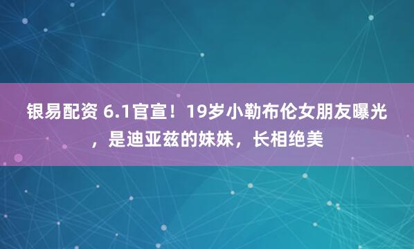 银易配资 6.1官宣！19岁小勒布伦女朋友曝光，是迪亚兹的妹妹，长相绝美