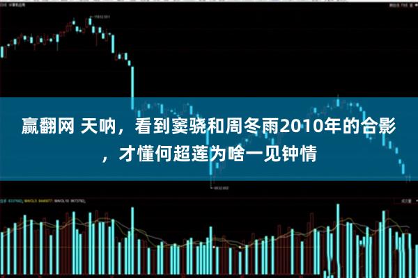 赢翻网 天呐，看到窦骁和周冬雨2010年的合影，才懂何超莲为啥一见钟情