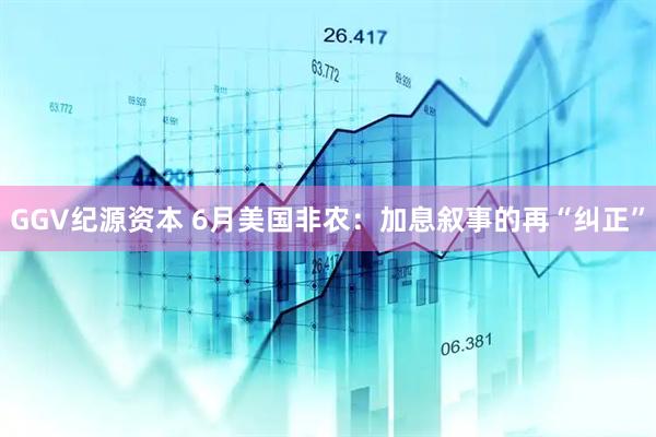 GGV纪源资本 6月美国非农：加息叙事的再“纠正”