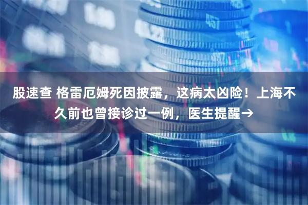 股速查 格雷厄姆死因披露，这病太凶险！上海不久前也曾接诊过一例，医生提醒→