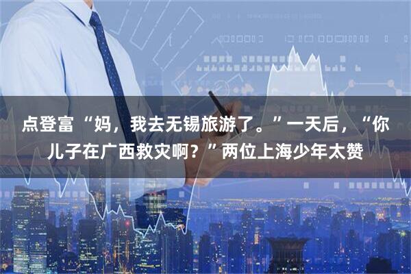 点登富 “妈，我去无锡旅游了。”一天后，“你儿子在广西救灾啊？”两位上海少年太赞