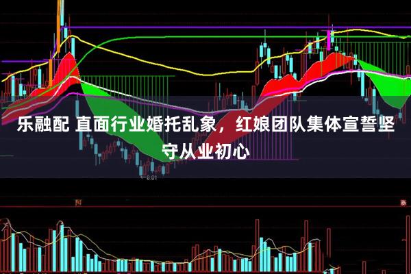乐融配 直面行业婚托乱象，红娘团队集体宣誓坚守从业初心