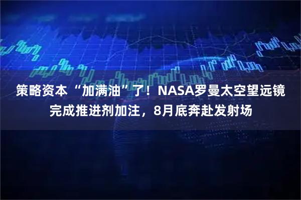 策略资本 “加满油”了！NASA罗曼太空望远镜完成推进剂加注，8月底奔赴发射场
