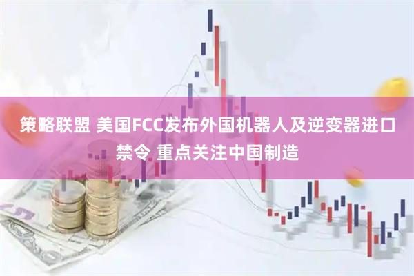 策略联盟 美国FCC发布外国机器人及逆变器进口禁令 重点关注中国制造